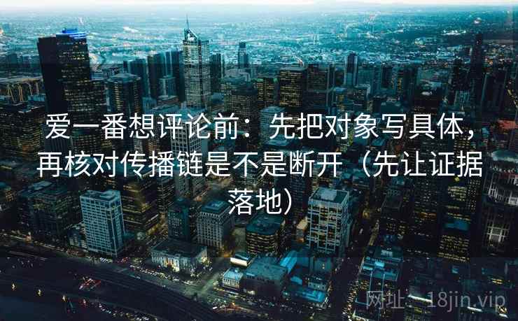 爱一番想评论前：先把对象写具体，再核对传播链是不是断开（先让证据落地）