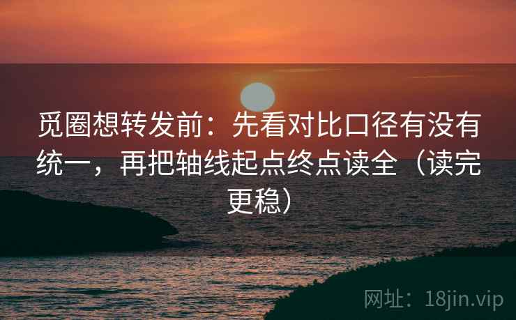 觅圈想转发前：先看对比口径有没有统一，再把轴线起点终点读全（读完更稳）