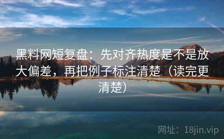 黑料网短复盘：先对齐热度是不是放大偏差，再把例子标注清楚（读完更清楚）