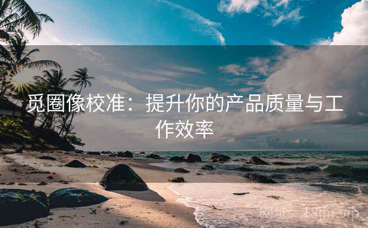 觅圈像校准：提升你的产品质量与工作效率