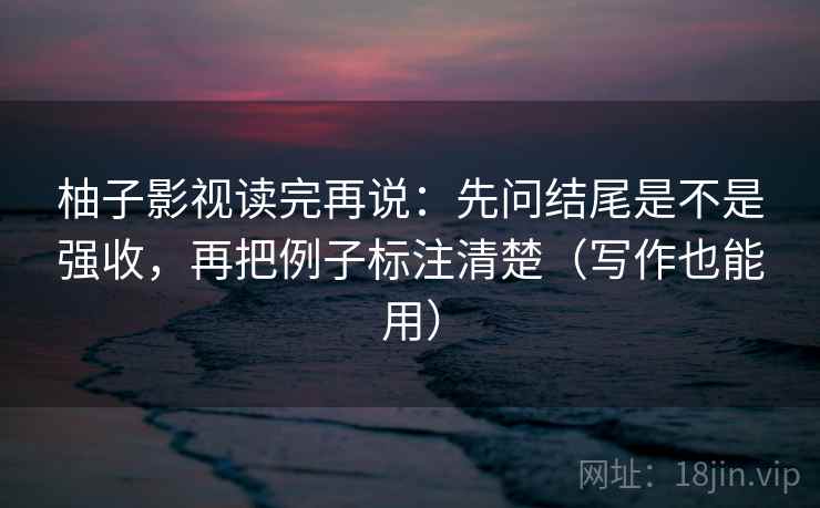 柚子影视读完再说：先问结尾是不是强收，再把例子标注清楚（写作也能用）