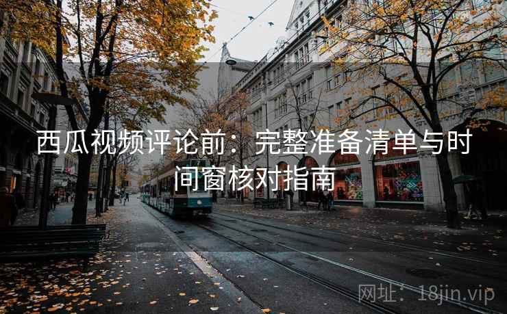 西瓜视频评论前：完整准备清单与时间窗核对指南