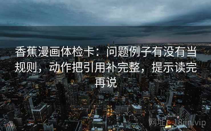 香蕉漫画体检卡:问题例子有没有当规则,动作把引用补完整,提示读完再说 香蕉漫画体检卡:问题例子有没有当规则,动作把引用补完整,提示读完再说