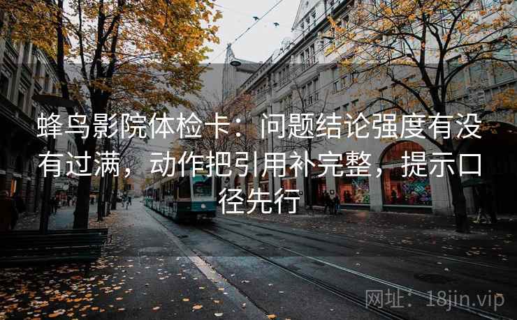 蜂鸟影院体检卡：问题结论强度有没有过满，动作把引用补完整，提示口径先行